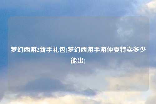 梦幻西游2新手礼包(梦幻西游手游仲夏特卖多少能出)