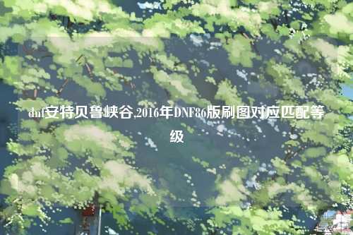 dnf安特贝鲁峡谷,2016年DNF86版刷图对应匹配等级