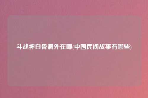 斗战神白骨洞外在哪(中国民间故事有哪些)