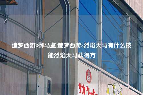 造梦西游3御马监,造梦西游5烈焰天马有什么技能烈焰天马获得方