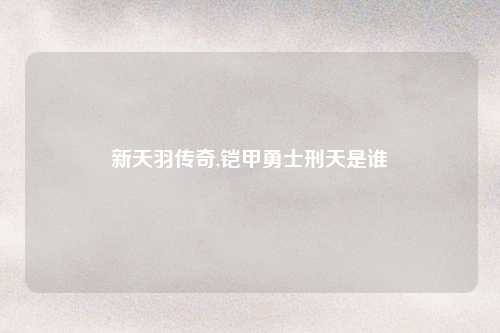 新天羽传奇,铠甲勇士刑天是谁
