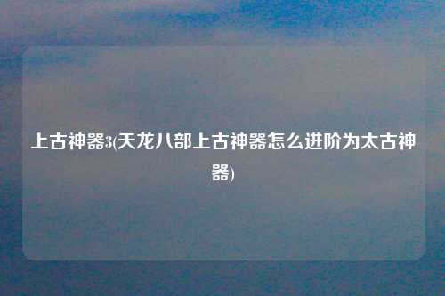 上古神器3(天龙八部上古神器怎么进阶为太古神器)