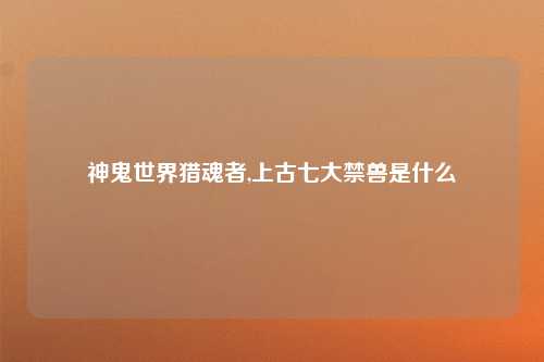 神鬼世界猎魂者,上古七大禁兽是什么