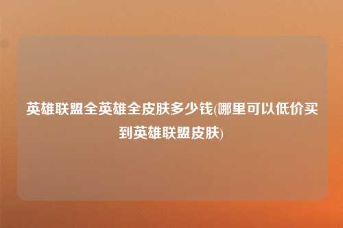 英雄联盟全英雄全皮肤多少钱(哪里可以低价买到英雄联盟皮肤)