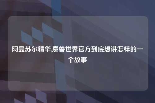 阿曼苏尔精华,魔兽世界官方到底想讲怎样的一个故事