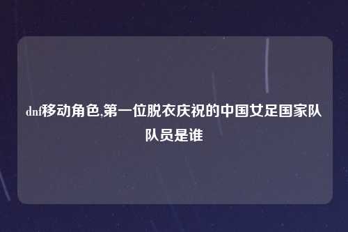 dnf移动角色,第一位脱衣庆祝的中国女足国家队队员是谁