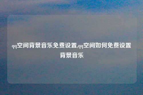 qq空间背景音乐免费设置,qq空间如何免费设置背景音乐