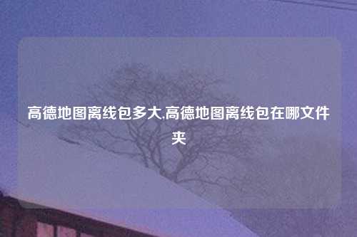 高德地图离线包多大,高德地图离线包在哪文件夹