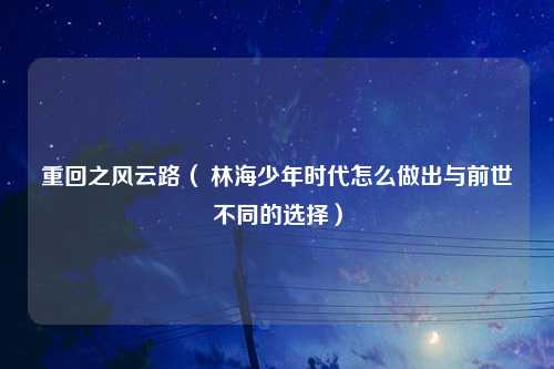 重回之风云路（ 林海少年时代怎么做出与前世不同的选择）