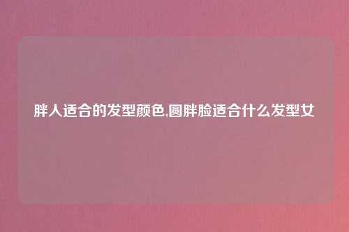胖人适合的发型颜色,圆胖脸适合什么发型女