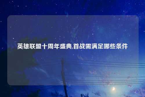 英雄联盟十周年盛典,首战需满足哪些条件