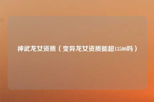 神武龙女资质（变异龙女资质能超13500吗）