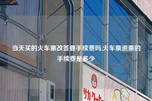 当天买的火车票改签要手续费吗,火车票退票的手续费是多少