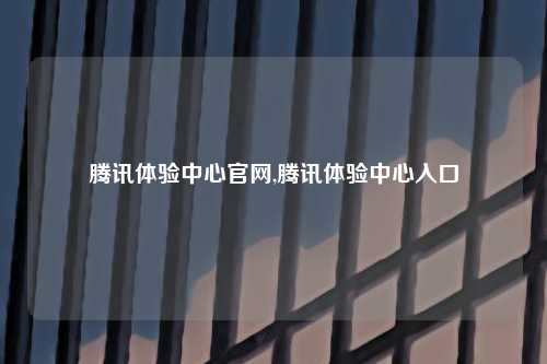 腾讯体验中心官网,腾讯体验中心入口