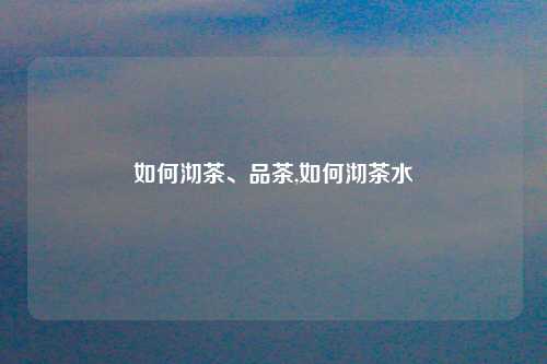 如何沏茶、品茶,如何沏茶水