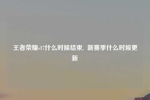 王者荣耀s17什么时候结束,  新赛季什么时候更新