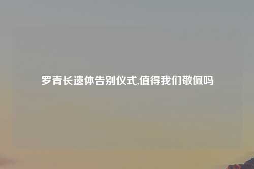 罗青长遗体告别仪式,值得我们敬佩吗