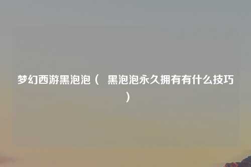 梦幻西游黑泡泡（  黑泡泡永久拥有有什么技巧）