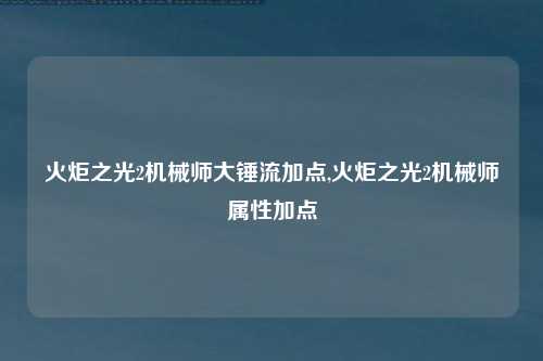 火炬之光2机械师大锤流加点,火炬之光2机械师属性加点
