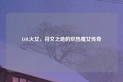 LOL火女，符文之地的炽热魔女传奇