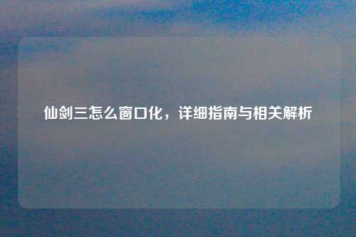 仙剑三怎么窗口化，详细指南与相关解析