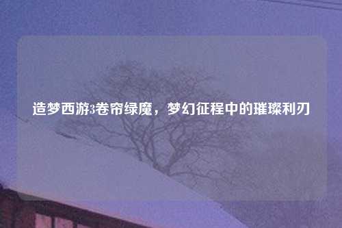造梦西游3卷帘绿魔，梦幻征程中的璀璨利刃