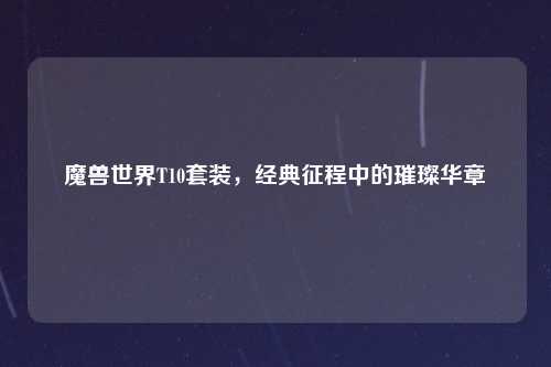 魔兽世界T10套装，经典征程中的璀璨华章