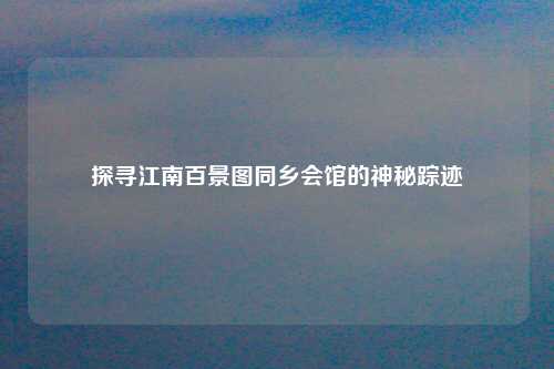 探寻江南百景图同乡会馆的神秘踪迹