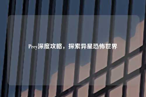Prey深度攻略，探索异星恐怖世界