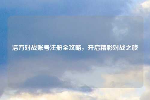 浩方对战账号注册全攻略，开启精彩对战之旅