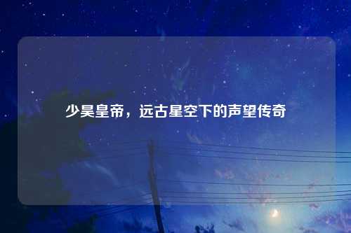 少昊皇帝，远古星空下的声望传奇
