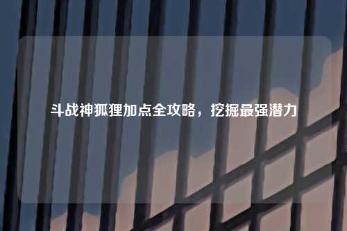 斗战神狐狸加点全攻略，挖掘最强潜力