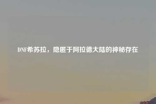 DNF希苏拉，隐匿于阿拉德大陆的神秘存在