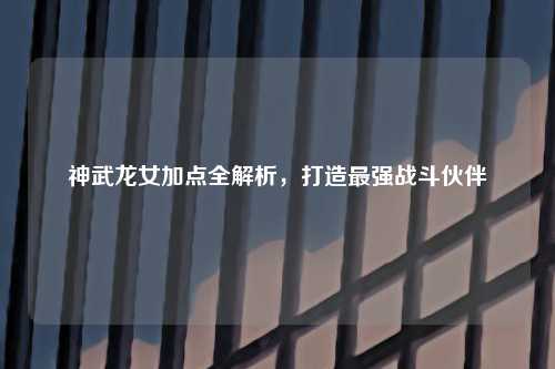 神武龙女加点全解析，打造最强战斗伙伴