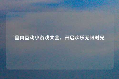 室内互动小游戏大全，开启欢乐无限时光