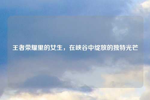 王者荣耀里的女生，在峡谷中绽放的独特光芒