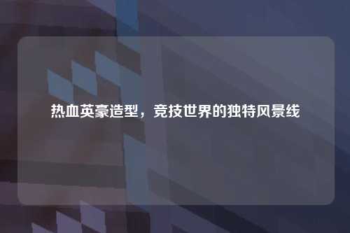 热血英豪造型，竞技世界的独特风景线