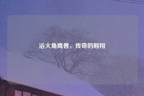 浴火角鹰兽，传奇的翱翔