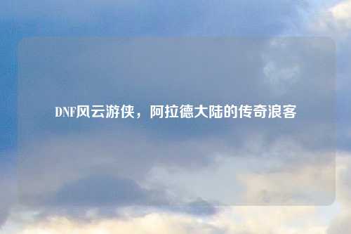 DNF风云游侠，阿拉德大陆的传奇浪客
