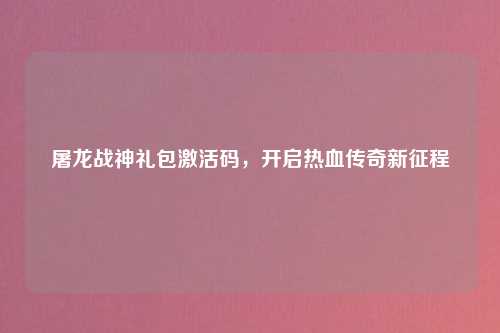 屠龙战神礼包激活码，开启热血传奇新征程