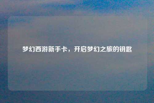 梦幻西游新手卡，开启梦幻之旅的钥匙