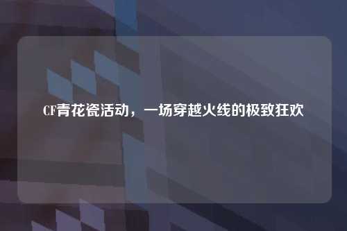 CF青花瓷活动，一场穿越火线的极致狂欢