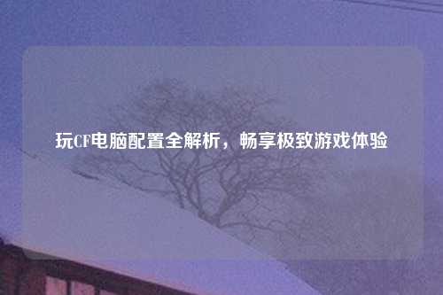 玩CF电脑配置全解析，畅享极致游戏体验