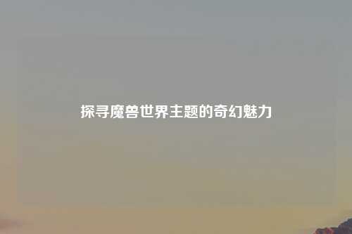 探寻魔兽世界主题的奇幻魅力