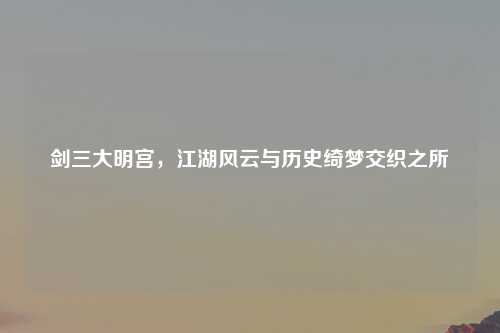 剑三大明宫，江湖风云与历史绮梦交织之所