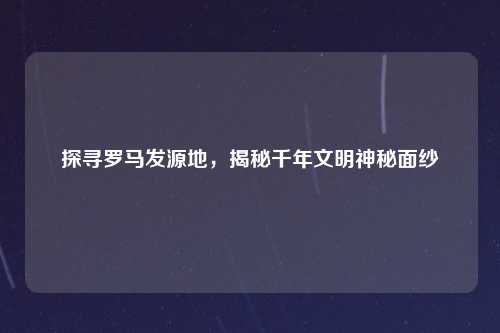 探寻罗马发源地，揭秘千年文明神秘面纱