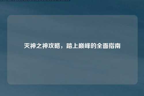 灭神之神攻略，踏上巅峰的全面指南