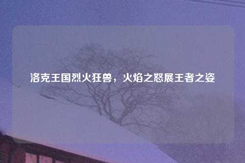 洛克王国烈火狂兽，火焰之怒展王者之姿