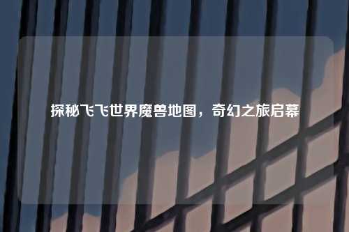探秘飞飞世界魔兽地图，奇幻之旅启幕