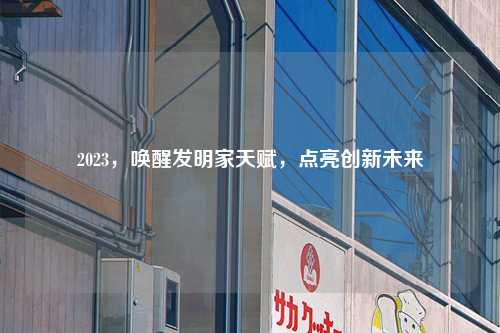 2023，唤醒发明家天赋，点亮创新未来
